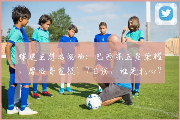球迷互怼名场面：巴西亮五星荣耀，摩洛哥重提1-7旧伤，谁更扎心？2026世界杯恩怨前瞻
