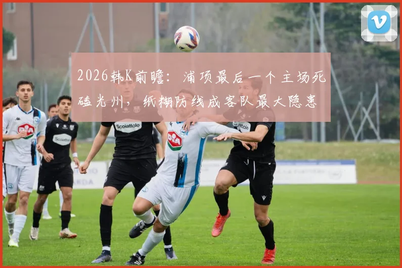 2026韩K前瞻：浦项最后一个主场死磕光州，纸糊防线成客队最大隐患