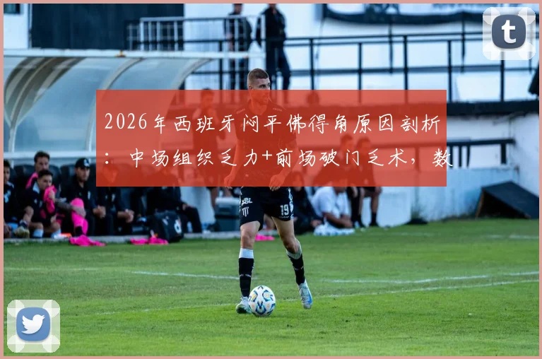 2026年西班牙闷平佛得角原因剖析:中场组织乏力+前场破门乏术,数据揭示多位核心球员为何集体失常