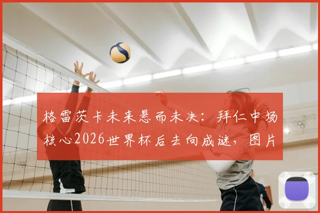 格雷茨卡未来悬而未决:拜仁中场核心2026世界杯后去向成谜,图片报披露最新进展与潜在下家分析