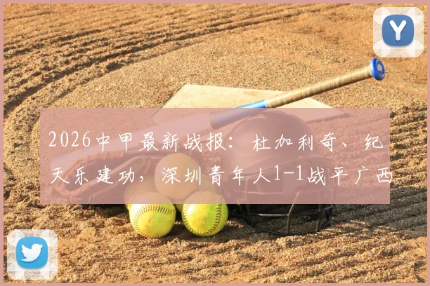 2026中甲最新战报：杜加利奇、纪天乐建功，深圳青年人1-1战平广西恒宸，附全场数据及积分榜影响分析