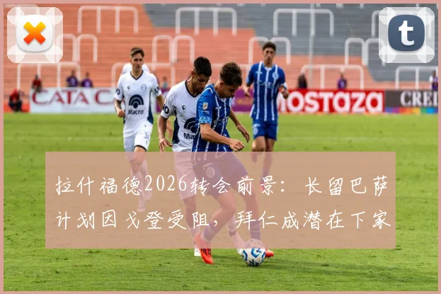 拉什福德2026转会前景：长留巴萨计划因戈登受阻，拜仁成潜在下家深度解析