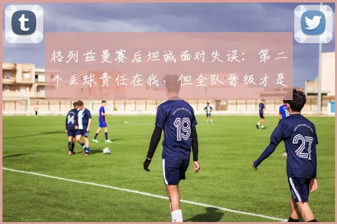 格列兹曼赛后坦诚面对失误：第二个丢球责任在我，但全队晋级才是2026赛季关键
