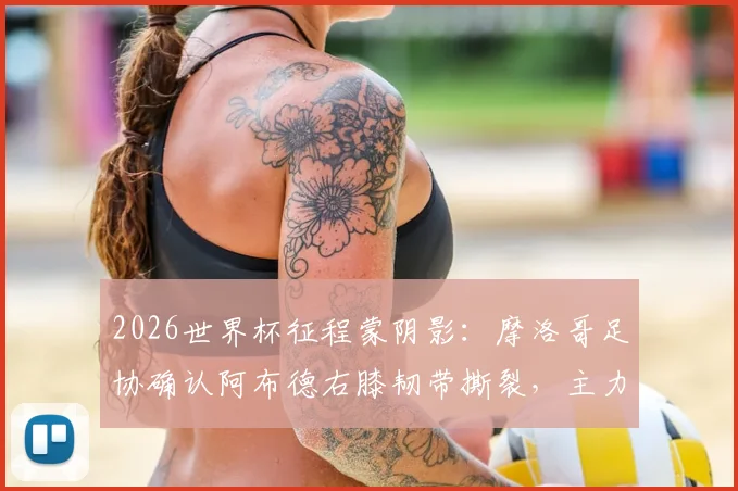 2026世界杯征程蒙阴影:摩洛哥足协确认阿布德右膝韧带撕裂,主力中卫阿格尔德复出无期