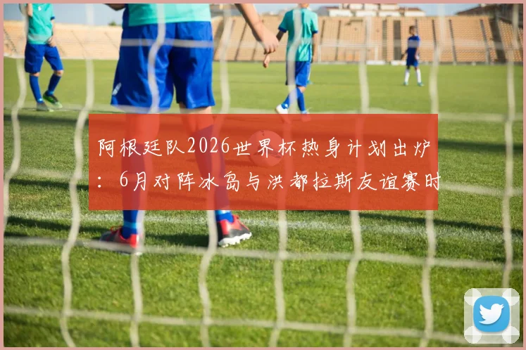 阿根廷队2026世界杯热身计划出炉：6月对阵冰岛与洪都拉斯友谊赛时间确认，梅西等球星备战动态前瞻