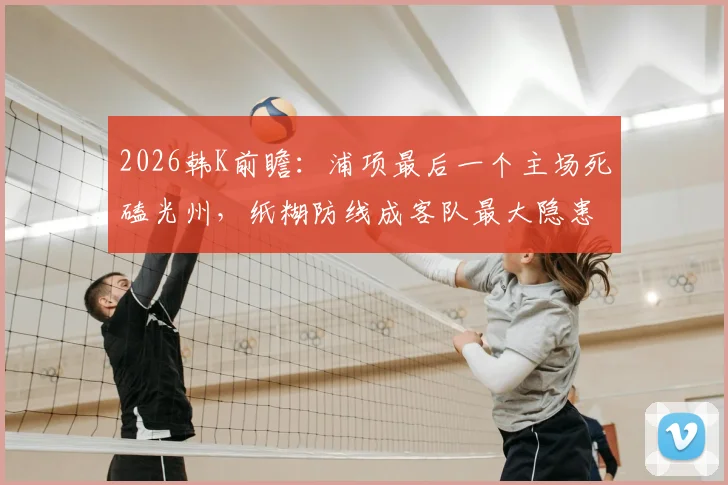 2026韩K前瞻：浦项最后一个主场死磕光州，纸糊防线成客队最大隐患