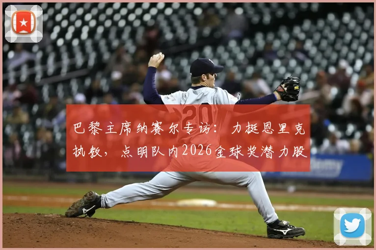 巴黎主席纳赛尔专访:力挺恩里克执教,点明队内2026金球奖潜力股,解析大巴黎未来建队核心
