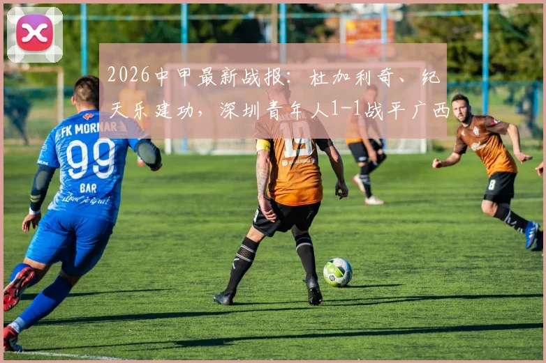 2026中甲最新战报：杜加利奇、纪天乐建功，深圳青年人1-1战平广西恒宸，附全场数据及积分榜影响分析