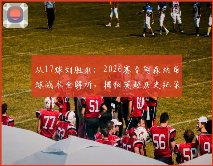 从17球到胜利：2026赛季阿森纳角球战术全解析，揭秘英超历史纪录背后的训练方法与实战应用